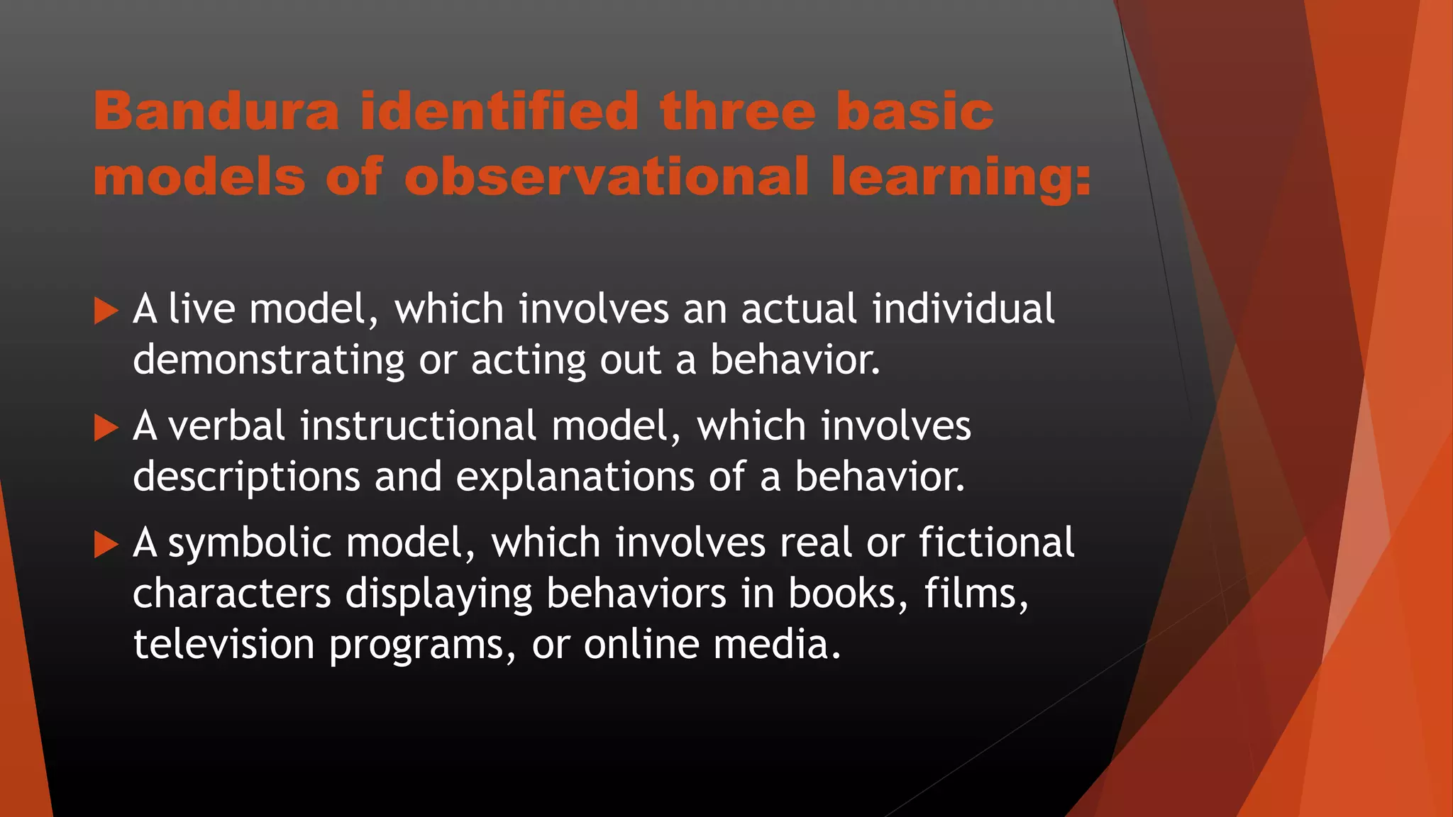 Bandura identified three basic
models of observational learning:
 A live model, which involves an actual individual
demonstrating or acting out a behavior.
 A verbal instructional model, which involves
descriptions and explanations of a behavior.
 A symbolic model, which involves real or fictional
characters displaying behaviors in books, films,
television programs, or online media.
 