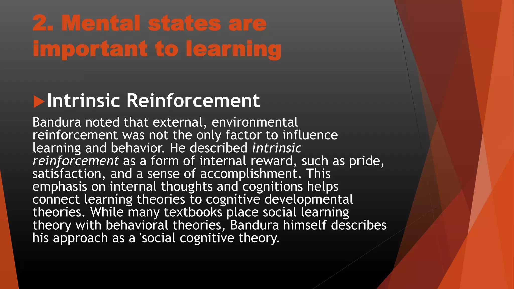 2. Mental states are
important to learning
Intrinsic Reinforcement
Bandura noted that external, environmental
reinforcement was not the only factor to influence
learning and behavior. He described intrinsic
reinforcement as a form of internal reward, such as pride,
satisfaction, and a sense of accomplishment. This
emphasis on internal thoughts and cognitions helps
connect learning theories to cognitive developmental
theories. While many textbooks place social learning
theory with behavioral theories, Bandura himself describes
his approach as a 'social cognitive theory.
 
