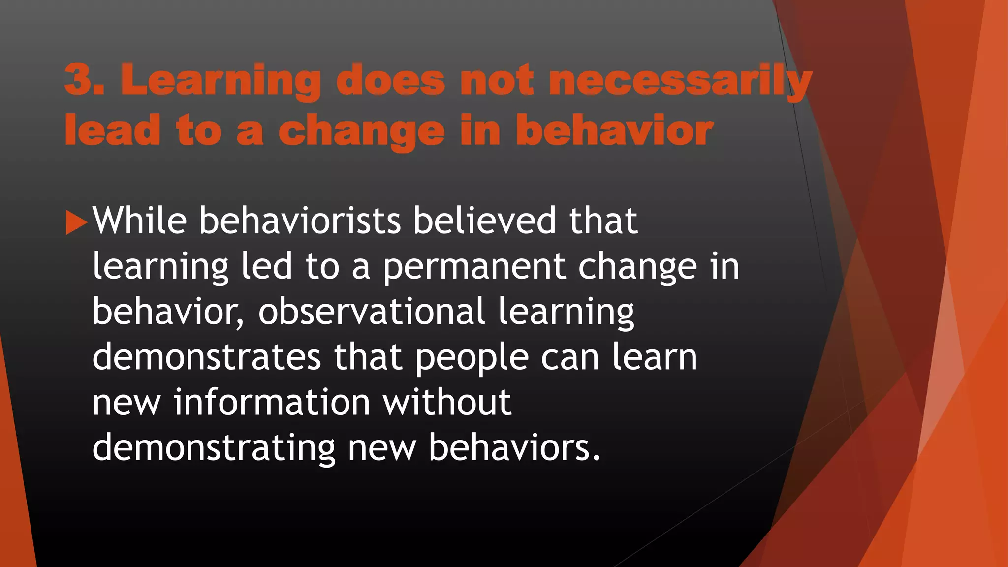 3. Learning does not necessarily
lead to a change in behavior
While behaviorists believed that
learning led to a permanent change in
behavior, observational learning
demonstrates that people can learn
new information without
demonstrating new behaviors.
 