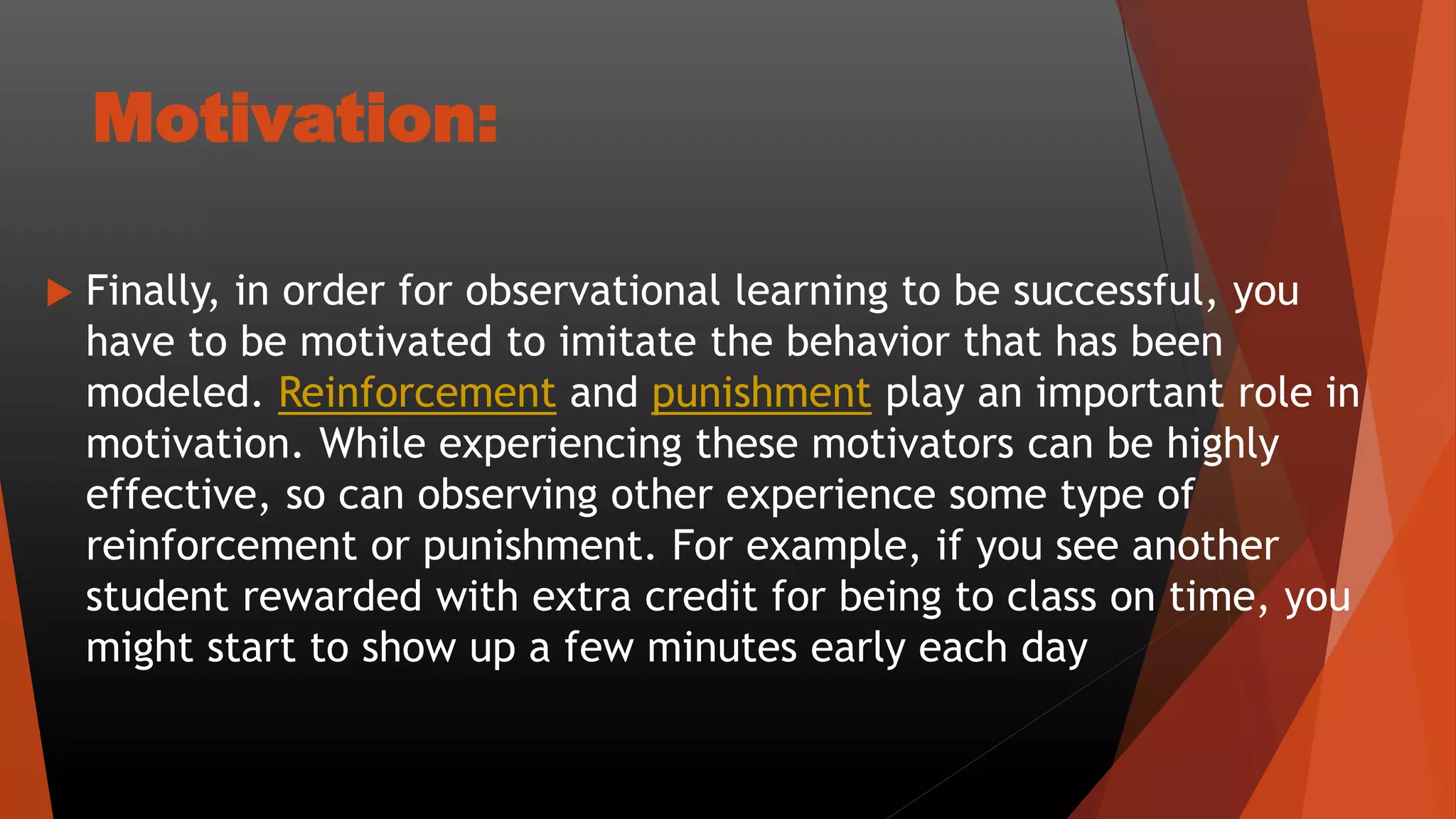 Motivation:
 Finally, in order for observational learning to be successful, you
have to be motivated to imitate the behavior that has been
modeled. Reinforcement and punishment play an important role in
motivation. While experiencing these motivators can be highly
effective, so can observing other experience some type of
reinforcement or punishment. For example, if you see another
student rewarded with extra credit for being to class on time, you
might start to show up a few minutes early each day
 
