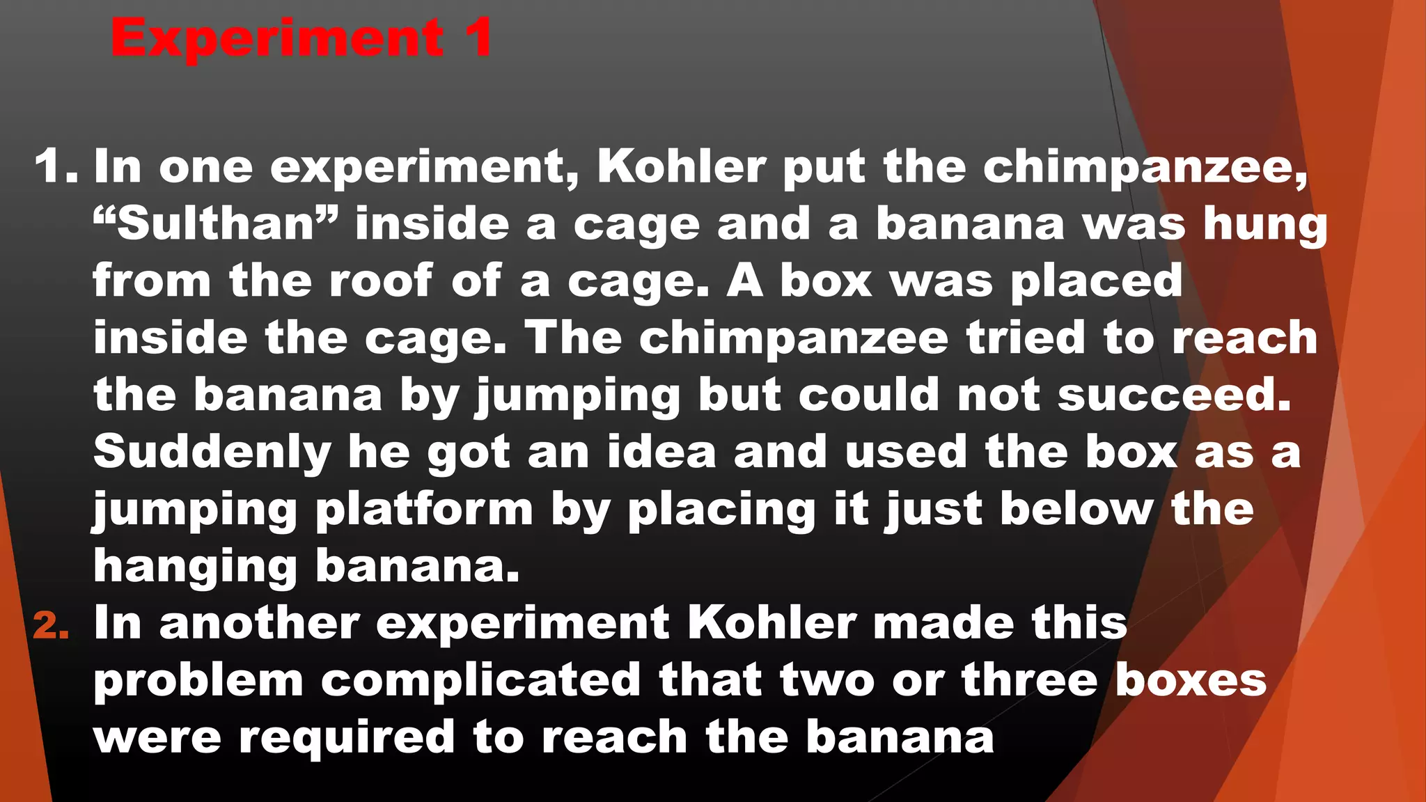 Experiment 1
1. In one experiment, Kohler put the chimpanzee,
“Sulthan” inside a cage and a banana was hung
from the roof of a cage. A box was placed
inside the cage. The chimpanzee tried to reach
the banana by jumping but could not succeed.
Suddenly he got an idea and used the box as a
jumping platform by placing it just below the
hanging banana.
2. In another experiment Kohler made this
problem complicated that two or three boxes
were required to reach the banana
 
