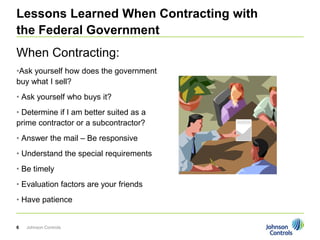 Lessons Learned When Contracting with
the Federal Government
When Contracting:
•Ask yourself how does the government
buy what I sell?
• Ask yourself who buys it?
• Determine if I am better suited as a
prime contractor or a subcontractor?
• Answer the mail – Be responsive
• Understand the special requirements
• Be timely
• Evaluation factors are your friends
• Have patience


6   Johnson Controls
 