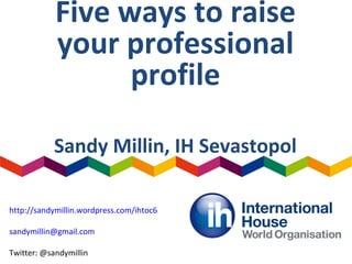 Five ways to raise
your professional
profile
Sandy Millin, IH Sevastopol
http://sandymillin.wordpress.com/ihtoc6
sandymillin@gmail.com
Twitter: @sandymillin
 