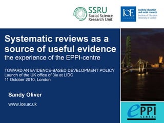 Systematic reviews as a source of useful evidence the experience of the EPPI-centre TOWARD AN EVIDENCE-BASED DEVELOPMENT POLICY Launch of the UK office of 3ie at LIDC 11 October 2010, London Sandy Oliver 