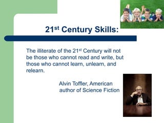 21st Century Skills:

The illiterate of the 21st Century will not
be those who cannot read and write, but
those who cannot learn, unlearn, and
relearn.

              Alvin Toffler, American
              author of Science Fiction
 