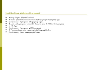 Modifying Group Attributes with groupmod Now try using the  groupmod  command. 1. Use the  groupmod  command to rename the bogus group to  bogusgroup . Type [root@sandeep ~]#  groupmod -n bogusgroup bogus 2. Again use the  groupmod  command to change the group ID (GID) of the  bogusgroup to 600. Type [root@sandeep ~]#  groupmod -g 600 bogusgroup 3. View your changes to the bogusgroup in the  /etc/group  file. Type [root@sandeep ~]#  grep bogusgroup /etc/group 