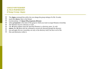 GROUP OWNERSHIP & FILE PERMISSION  (Change Group: chgrp) The  chgrp  command-line utility lets you change the group settings of a file. It works much like  chown . Here is the format: [root@sandeep ~]#  chgrp [-R]  groupname filename where  groupname  is the name of the group to which you want to assign filename ownership. The filename may be a directory as well. The  -R  option applies when the specified filename is a directory name. As with chown , the  -R  option tells the command to recursively descend through the directory tree and apply the new ownership, not only to the directory itself, but also to all of the files and directories within it. 