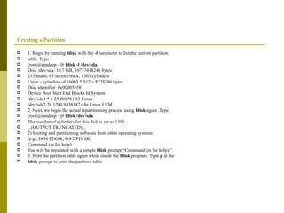 Creating a Partition 1. Begin by running  fdisk  with the  -l  parameter to list the current partition table. Type [root@sandeep ~]#  fdisk -l /dev/sda Disk /dev/sda: 10.7 GB, 10737418240 bytes 255 heads, 63 sectors/track, 1305 cylinders Units = cylinders of 16065 * 512 = 8225280 bytes Disk identifier: 0x00005158 Device Boot Start End Blocks Id System /dev/sda1 * 1 25 200781 83 Linux /dev/sda2 26 1200 9438187+ 8e Linux LVM 2. Next, we begin the actual repartitioning process using  fdisk  again. Type [root@sandeep ~]#  fdisk /dev/sda The number of cylinders for this disk is set to 1305. ...(OUTPUT TRUNCATED)... 2) booting and partitioning software from other operating systems (e.g., DOS FDISK, OS/2 FDISK) Command (m for help): You will be presented with a simple  fdisk  prompt “Command (m for help):”. 3. Print the partition table again while inside the  fdisk  program. Type  p  at the fdisk  prompt to print the partition table 