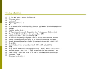 Creating a Partition 5. Type  p  to select a primary partition type. Command action e extended P primary partition (1-4) P 6. We want to create the third primary partition. Type  3  when prompted for a partition number: Partition number (1-4):  3 7. The next step is to specify the partition size. First we choose the lower limit. Accept the default value for the first cylinder. Type  1201 . First cylinder (1201-1305, default 1201):  1201 8. Instead of designating a megabyte value for the size of this partition, we enter the last cylinder number, thus taking up the remainder of the disk. Accept the default suggested for the last cylinder. On our sample system, this value is 1305. Type  1305 . Last cylinder or +size or +sizeM or +sizeK (1201-1305, default 1305): 1305 9. By default,  fdisk  creates ext2-type partitions (i.e., 0x83). But we want to create a partition of type “Linux LVM.” Change the partition type from the default Linux (0x83) to the “Linux LVM” type. To do this, we use the  t  (change partition type) command. Type  t . Command (m for help):  t 