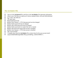The /etc/shadow File Just as in the  /etc/passwd  file, each line in the  /etc/shadow  file represents information about a user. The lines are made up of various standard fields, with each field delimited by a colon. The fields are ▼  Login name ■  Encrypted password ■  Days since January 1, 1970, that password was last changed ■  Days before password may be changed ■  Days after which password must be changed ■  Days before password is to expire that user is warned ■  Days after password expires that account is disabled ■  Days since January 1, 1970, that account is disabled ▲  A reserved field A sample entry from the  /etc/shadow  file is shown here for the user account mmel: mmel:$1$HEWdPIJ.$qX/RbB.TPGcyerAVDlF4g.:12830:0:99999:7::: 