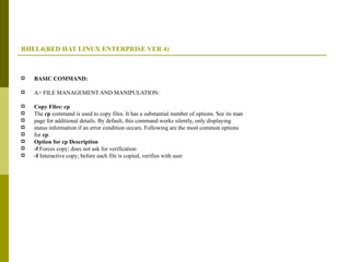 RHEL4(RED HAT LINUX ENTERPRISE VER 4) BASIC COMMAND: A> FILE MANAGEMENT AND MANIPULATION: Copy Files: cp The  cp  command is used to copy files. It has a substantial number of options. See its man page for additional details. By default, this command works silently, only displaying status information if an error condition occurs. Following are the most common options for  cp : Option for cp Description -f  Forces copy; does not ask for verification -I  Interactive copy; before each file is copied, verifies with user 