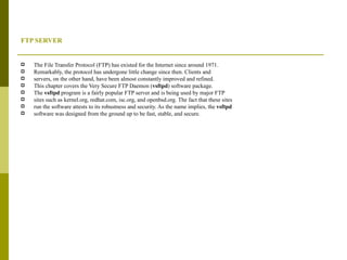 FTP SERVER  The File Transfer Protocol (FTP) has existed for the Internet since around 1971. Remarkably, the protocol has undergone little change since then. Clients and servers, on the other hand, have been almost constantly improved and refined. This chapter covers the Very Secure FTP Daemon ( vsftpd ) software package. The  vsftpd  program is a fairly popular FTP server and is being used by major FTP sites such as kernel.org, redhat.com, isc.org, and openbsd.org. The fact that these sites run the software attests to its robustness and security. As the name implies, the  vsftpd software was designed from the ground up to be fast, stable, and secure. 