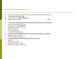 Starting and Testing the FTP Server So let’s start a sample anonymous FTP session. But first we’ll start the FTP service. 1 . Start the FTP service. Type [root@serverA ~]#  service vsftpd start Starting vsftpd for vsftpd:  [ OK ] 2.  Launch the command-line FTP client program, and connect to the local FTP server as an anonymous user. Type [root@serverA ~]#  ftp localhost Connected to localhost (127.0.0.1). 220 (vsFTPd 2.0.8) Name (localhost:root): ...<OUTPUT TRUNCATED>... 3 . Enter the name of the anonymous FTP user when prompted; i.e., type ftp . Name (localhost:root):  ftp 331 Please specify the password. 4. Enter anything at all when prompted for the password. Password: 230 Login successful. Remote system type is UNIX. Using binary mode to transfer files. 