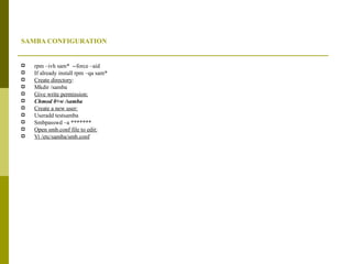 SAMBA CONFIGURATION rpm –ivh sam*  --force –aid If already install rpm –qa sam* Create directory : Mkdir /samba Give write permission: Chmod 0+w /samba Create a new user: Useradd testsamba Smbpasswd –a ******* Open smb.conf file to edit: Vi /etc/samba/smb.conf 