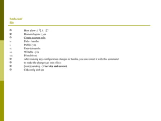 Smb.conf  file Host allow :172.0. 127 Domain logons : yes Create account info: Path - /samba Public- yes User-testsamba Writable –yes Printable-no After making any configuration changes to Samba, you can restart it with this command to make the changes go into effect: [root@sandeep ~]#  service smb restart Chkconfig smb on 