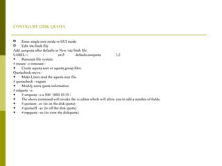 CONFIGURE DISK QUOTA Enter single user mode or GUI mode Edit /etc/fstab file Add ,usrqouta after defaults in New /etc/fstab file LABEL=/  /  ext3  defaults,usrquota  1,2  Remount file system: # mount –o remount / Create aquota.user or aquota.group files: Quotacheck-mcvu / Make Linux read the aquota.user file # quotacheck –vagum Modify users quota information # edquota –u # setquota –u a 500  1000 10 15 / The above command will invoke the vi editor which will allow you to edit a number of fields. # quotaon –av (to on the disk quota) # quotaoff –av (to off the disk quota) # repquota –av (to view the diskquota) 