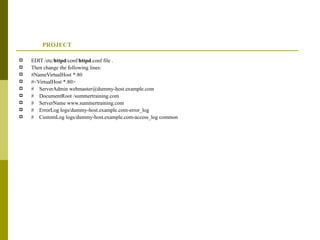 PROJECT EDIT /etc/ httpd /conf/ httpd .conf file . Then change the following lines: #NameVirtualHost *:80 #<VirtualHost *:80> #  ServerAdmin webmaster@dummy-host.example.com #  DocumentRoot /summertraining.com #  ServerName www.summertraining.com #  ErrorLog logs/dummy-host.example.com-error_log #  CustomLog logs/dummy-host.example.com-access_log common 