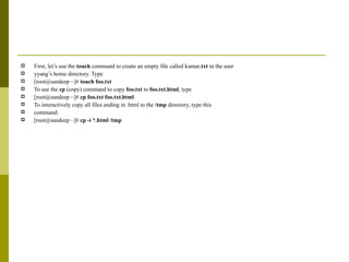First, let’s use the  touch  command to create an empty file called kumar .txt  in the user yyang’s home directory. Type [root@sandeep ~]#  touch foo.txt To use the  cp  (copy) command to copy  foo.txt  to  foo.txt.html , type [root@sandeep ~]#  cp foo.txt foo.txt.html To interactively copy all files ending in .html to the  /tmp  directory, type this command: [root@sandeep ~]#  cp -i *.html /tmp 