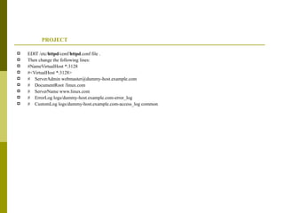 PROJECT EDIT /etc/ httpd /conf/ httpd .conf file . Then change the following lines: #NameVirtualHost *:3128 #<VirtualHost *:3128> #  ServerAdmin webmaster@dummy-host.example.com #  DocumentRoot /linux.com #  ServerName www.linux.com #  ErrorLog logs/dummy-host.example.com-error_log #  CustomLog logs/dummy-host.example.com-access_log common 