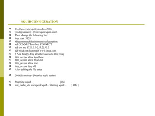 SQUID CONFIGURATION  Configure /etc/squid/squid.conf file [root@sandeep ~]#/etc/squid/squid.conf. Then change the following line: http port :3128 #Recommended minimum configuration: acl CONNECT method CONNECT acl test src 172.0.0.0/255.255.0.0 acl blocklist dstdomain www.linux.com  # And finally deny all other access to this proxy http_access allow localhost http_access allow blocklist http_access allow test http_access deny all After editing the file enter  [root@sandeep ~]#service squid restart Stopping squid:  [OK] init_cache_dir /var/spool/squid... Starting squid: .  [  OK  ] 