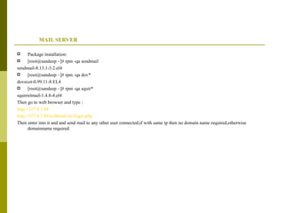 MAIL SERVER Package installation: [root@sandeep ~]# rpm -qa sendmail sendmail-8.13.1-3.2.el4 [root@sandeep ~]# rpm -qa dov* dovecot-0.99.11-8.EL4 [root@sandeep ~]# rpm -qa squir* squirrelmail-1.4.8-4.el4 Then go to web browser and type : http://127.0.1.88 http://127.0.1.88/webmail/src/login.php Then enter into it and and send mail to any other user connected,if with same ip then no domain name required,otherwise domainname required. 