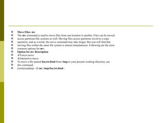 Move Files: mv The  mv  command is used to move files from one location to another. Files can be moved across partitions/file systems as well. Moving files across partitions involves a copy operation, and as a result, the move command may take longer. But you will find that moving files within the same file system is almost instantaneous. Following are the most common options for  mv : Option for mv Description -f  Forces move -I  Interactive move To move a file named  foo.txt.html  from  /tmp  to your present working directory, use this command: [root@sandeep ~]#  mv /tmp/foo.txt.html . 