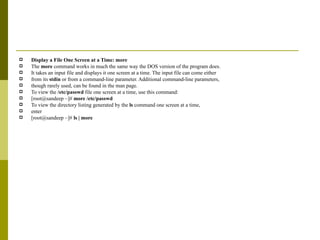 Display a File One Screen at a Time: more The  more  command works in much the same way the DOS version of the program does. It takes an input file and displays it one screen at a time. The input file can come either from its  stdin  or from a command-line parameter. Additional command-line parameters, though rarely used, can be found in the man page. To view the  /etc/passwd  file one screen at a time, use this command: [root@sandeep ~]#  more /etc/passwd To view the directory listing generated by the  ls  command one screen at a time, enter [root@sandeep ~]#  ls | more 