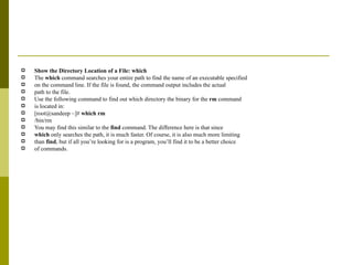 Show the Directory Location of a File: which The  which  command searches your entire path to find the name of an executable specified on the command line. If the file is found, the command output includes the actual path to the file. Use the following command to find out which directory the binary for the  rm  command is located in: [root@sandeep ~]#  which rm /bin/rm You may find this similar to the  find  command. The difference here is that since which  only searches the path, it is much faster. Of course, it is also much more limiting than  find , but if all you’re looking for is a program, you’ll find it to be a better choice of commands. 