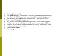 Create a Directory: mkdir The  mkdir  command in Linux is identical to the same command in other flavors of UNIX, as well as in MS-DOS. An often-used option of the  mkdir  command is the  -p  option. This option will force  mkdir  to create parent directories if they don’t exist already.  Show Present Working Directory: pwd It is inevitable that you will sit down in front of an already logged-in workstation and not know where you are in the directory tree. To get this information, you need the  pwd command. Its only task is to print the current working directory. To display your current working directory, use this command: [root@sandeep ~]#  pwd /home/yyang 