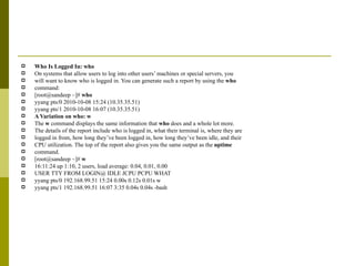 Who Is Logged In: who On systems that allow users to log into other users’ machines or special servers, you will want to know who is logged in. You can generate such a report by using the  who command: [root@sandeep ~]#  who yyang pts/0 2010-10-08 15:24 (10.35.35.51) yyang pts/1 2010-10-08 16:07 (10.35.35.51) A Variation on who: w The  w  command displays the same information that  who  does and a whole lot more. The details of the report include who is logged in, what their terminal is, where they are logged in from, how long they’ve been logged in, how long they’ve been idle, and their CPU utilization. The top of the report also gives you the same output as the  uptime command. [root@sandeep ~]#  w 16:11:24 up 1:10, 2 users, load average: 0.04, 0.01, 0.00 USER TTY FROM LOGIN@ IDLE JCPU PCPU WHAT yyang pts/0 192.168.99.51 15:24 0.00s 0.12s 0.01s w yyang pts/1 192.168.99.51 16:07 3:35 0.04s 0.04s -bash 