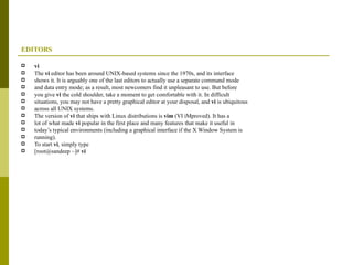 EDITORS vi The  vi  editor has been around UNIX-based systems since the 1970s, and its interface shows it. It is arguably one of the last editors to actually use a separate command mode and data entry mode; as a result, most newcomers find it unpleasant to use. But before you give  vi  the cold shoulder, take a moment to get comfortable with it. In difficult situations, you may not have a pretty graphical editor at your disposal, and  vi  is ubiquitous across all UNIX systems. The version of  vi  that ships with Linux distributions is  vim  (VI iMproved). It has a lot of what made  vi  popular in the first place and many features that make it useful in today’s typical environments (including a graphical interface if the X Window System is running). To start  vi , simply type [root@sandeep ~]#  vi 