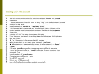 Creating Users with useradd Add new user accounts and assign passwords with the  useradd  and  passwd commands. 1. Create a new user whose full name is “Ying Yang,” with the login name (account name) of  yyang . Type [root@sandeep ~]#  useradd -c "Ying Yang" yyang This command will create a new user account called yyang. The user will be created with the usual Fedora default attributes. The entry in the  /etc/passwd file will be yyang:x:500:500:Ying Yang:/home/yyang:/bin/bash From this entry, you can tell these things about the Fedora (and RHEL) default new user values: ▼  The UID number is the same as the GID number. ■  The default shell for new users is the bash shell ( /bin/bash ). ▲  A home directory is automatically created for all new users (e.g.,  /home/ yyang ). 2. Use the  passwd  command to create a new password for the username yyang. Set the password to be  19ang19 , and repeat the same password when prompted. Type [root@sandeep ~]#  passwd yyang Changing password for user yyang. New UNIX password: Retype new UNIX password: passwd: all authentication tokens updated successfully 