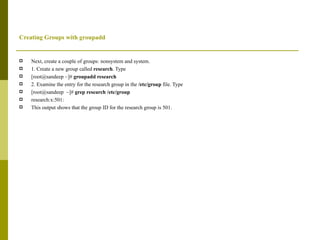Creating Groups with groupadd Next, create a couple of groups: nonsystem and system. 1. Create a new group called  research . Type [root@sandeep ~]#  groupadd research 2. Examine the entry for the research group in the  /etc/group  file. Type [root@sandeep  ~]#  grep research /etc/group research:x:501: This output shows that the group ID for the research group is 501. 