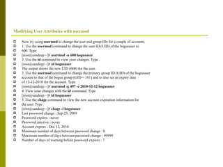 Modifying User Attributes with usermod Now try using  usermod  to change the user and group IDs for a couple of accounts. 1. Use the  usermod  command to change the user ID (UID) of the bogususer to 600. Type [root@sandeep ~]#  usermod -u 600 bogususer 2. Use the  id  command to view your changes. Type [root@sandeep ~]#  id bogususer The output shows the new UID (600) for the user. 3. Use the  usermod  command to change the primary group ID (GID) of the bogususer account to that of the bogus group (GID = 101) and to also set an expiry date of 12-12-2010 for the account. Type [root@sandeep ~]#  usermod -g 497 -e 2010-12-12 bogususer 4. View your changes with the  id  command. Type [root@sandeep ~]#  id bogususer 5. Use the  chage  command to view the new account expiration information for the user. Type [root@sandeep ~]#  chage -l bogususer Last password change : Sep 23, 2009 Password expires : never Password inactive : never Account expires : Dec 12, 2010 Minimum number of days between password change : 0 Maximum number of days between password change : 99999 Number of days of warning before password expires : 7 