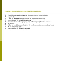 Deleting Groups and Users with groupdel and userdel Try using the  groupdel  and  userdel  commands to delete groups and users, respectively. 1. Use the  groupdel  command to delete the bogusgroup group. Type [root@sandeep ~]#  groupdel bogusgroup You will notice that the bogusgroup entry in the  /etc/group  file will be removed accordingly. 2. Use the  userdel  command to delete the user bogususer that you created previously. At the shell prompt, type [root@sandeep ~]#  userdel -r bogususer 
