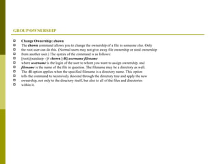 GROUP OWNERSHIP Change Ownership: chown The  chown  command allows you to change the ownership of a file to someone else. Only the root user can do this. (Normal users may not give away file ownership or steal ownership from another user.) The syntax of the command is as follows: [root@sandeep ~]#  chown [-R]  username filename where  username  is the login of the user to whom you want to assign ownership, and filename  is the name of the file in question. The filename may be a directory as well. The  -R  option applies when the specified filename is a directory name. This option tells the command to recursively descend through the directory tree and apply the new ownership, not only to the directory itself, but also to all of the files and directories within it. 