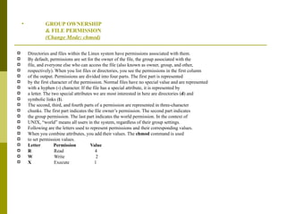 GROUP OWNERSHIP & FILE PERMISSION  (Change Mode: chmod) Directories and files within the Linux system have permissions associated with them. By default, permissions are set for the owner of the file, the group associated with the file, and everyone else who can access the file (also known as owner, group, and other, respectively). When you list files or directories, you see the permissions in the first column of the output. Permissions are divided into four parts. The first part is represented by the first character of the permission. Normal files have no special value and are represented with a hyphen ( - ) character. If the file has a special attribute, it is represented by a letter. The two special attributes we are most interested in here are directories ( d ) and symbolic links ( l ). The second, third, and fourth parts of a permission are represented in three-character chunks. The first part indicates the file owner’s permission. The second part indicates the group permission. The last part indicates the world permission. In the context of UNIX, “world” means all users in the system, regardless of their group settings. Following are the letters used to represent permissions and their corresponding values. When you combine attributes, you add their values. The  chmod  command is used to set permission values. Letter  Permission  Value R  Read  4 W  Write  2 X  Execute  1 
