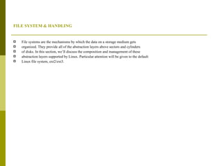 FILE SYSTEM & HANDLING File systems are the mechanisms by which the data on a storage medium gets organized. They provide all of the abstraction layers above sectors and cylinders of disks. In this section, we’ll discuss the composition and management of these abstraction layers supported by Linux. Particular attention will be given to the default Linux file system, ext2/ext3. 