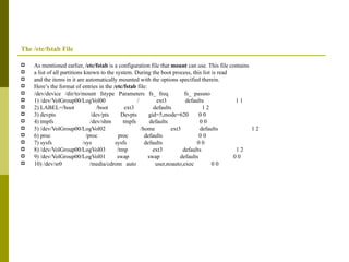 The /etc/fstab File As mentioned earlier,  /etc/fstab  is a configuration file that  mount  can use. This file contains a list of all partitions known to the system. During the boot process, this list is read and the items in it are automatically mounted with the options specified therein. Here’s the format of entries in the  /etc/fstab  file: /dev/device  /dir/to/mount  fstype  Parameters  fs_  freq  fs_  passno 1) /dev/VolGroup00/LogVol00  /  ext3  defaults  1 1 2) LABEL=/boot  /boot  ext3  defaults  1 2 3) devpts  /dev/pts  Devpts  gid=5,mode=620  0 0 4) tmpfs  /dev/shm  tmpfs  defaults  0 0 5) /dev/VolGroup00/LogVol02  /home  ext3  defaults  1 2 6) proc  /proc  proc  defaults  0 0 7) sysfs  /sys  sysfs  defaults  0 0 8) /dev/VolGroup00/LogVol03  /tmp  ext3  defaults  1 2 9) /dev/VolGroup00/LogVol01  swap  swap  defaults  0 0 10) /dev/sr0  /media/cdrom  auto  user,noauto,exec  0 0 