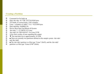 Creating a Partition Command (m for help):  p Disk /dev/sda: 10.7 GB, 10737418240 bytes 255 heads, 63 sectors/track, 1305 cylinders Units = cylinders of 16065 * 512 = 8225280 bytes Disk identifier: 0x00005158 Device Boot Start End Blocks Id System /dev/sda1 * 1 25 200781 83 Linux /dev/sda2 26 1200 9438187+ 8e Linux LVM A few facts worthy of note regarding this output: ▼  The total disk size is approximately 10.7GB. ■  There are currently two partitions defined on the sample system: /dev/sda1 and /dev/sda2. ■  The /dev/sda1 partition is of the type “Linux” (0x83), and the /dev/sda2 partition is of the type “Linux LVM” (0x8e). 