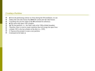 Creating a Partition ■  From the partitioning scheme we chose during the OS installation, we can deduce that /dev/sda1 houses the  /boot  file system and /dev/sda2 houses everything else (see the output of the  df  command for reference). ■  The entire disk spans 1305 cylinders. ▲  The last partition, i.e., /dev/sda2, ends at the 1200-cylinder boundary. Therefore, there is room to create a partition that will occupy the space from cylinder 1201 to the last cylinder on the disk (i.e., 1305). 4. Type  n  at the prompt to create a new partition. Command (m for help):  n 