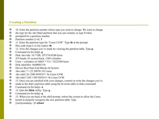 Creating a Partition 10. Enter the partition number whose type you want to change. We want to change the type for the /dev/hda3 partition that was just created, so type  3  when prompted for a partition number. Partition number (1-4):  3 11. Enter the partition type for “Linux LVM”. Type  8e  at the prompt: Hex code (type L to list codes):  8e 12. View the changes you’ve made by viewing the partition table. Type  p . Command (m for help):  p Disk /dev/sda: 10.7 GB, 10737418240 bytes 255 heads, 63 sectors/track, 1305 cylinders Units = cylinders of 16065 * 512 = 8225280 bytes Disk identifier: 0x00005158 Device Boot Start End Blocks Id System /dev/sda1 * 1 25 200781 83 Linux /dev/sda2 26 1200 9438187+ 8e Linux LVM /dev/sda3 1201 1305 843412+ 8e Linux LVM 13. Once you are satisfied with your changes, commit or write the changes you’ve made to the disk’s partition table using the  w  (write table to disk) command: Command (m for help):  w 14. Quit the  fdisk  utility. Type  q . Command (m for help):  q 15. When you are back at the shell prompt, reboot the system to allow the Linux kernel to properly recognize the new partition table. Type [root@sandeep ~]#  reboot 