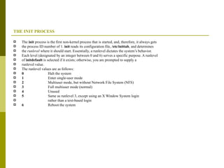 THE INIT PROCESS The  init  process is the first non-kernel process that is started, and, therefore, it always gets the process ID number of 1.  init  reads its configuration file,  /etc/inittab , and determines the  runlevel  where it should start. Essentially, a runlevel dictates the system’s behavior. Each level (designated by an integer between 0 and 6) serves a specific purpose. A runlevel of  initdefault  is selected if it exists; otherwise, you are prompted to supply a runlevel value. The runlevel values are as follows: 0  Halt the system 1  Enter single-user mode 2  Multiuser mode, but without Network File System (NFS) 3  Full multiuser mode (normal) 4  Unused 5  Same as runlevel 3, except using an X Window System login rather than a text-based login 6  Reboot the system 