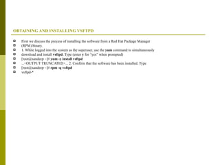 OBTAINING AND INSTALLING VSFTPD First we discuss the process of installing the software from a Red Hat Package Manager (RPM) binary. 1. While logged into the system as the superuser, use the  yum  command to simultaneously download and install  vsftpd . Type (enter  y  for “yes” when prompted) [root@sandeep ~]#  yum -y install vsftpd ...<OUTPUT TRUNCATED>... 2. Confirm that the software has been installed. Type [root@sandeep ~]#  rpm -q vsftpd vsftpd-* 