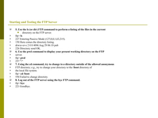 Starting and Testing the FTP Server 5. Use the ls (or dir) FTP command to perform a listing of the files in the current directory on the FTP server. ftp>  ls 227 Entering Passive Mode (127,0,0,1,63,215). 150 Here comes the directory listing. drwxr-xr-x 2 0 0 4096 Aug 29 06:18 pub 226 Directory send OK. 6. Use the pwd command to display your present working directory on the FTP server. ftp>  pwd 257 "/“ 7. Using the cd command, try to change to a directory outside of the allowed anonymous FTP directory; e.g., try to change your directory to the  /boot  directory of the local file system. ftp>  cd /boot 550 Failed to change directory. 8. Log out of the FTP server using the bye FTP command. ftp>  bye 221 Goodbye. 