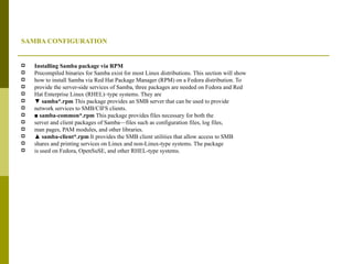 SAMBA CONFIGURATION Installing Samba package via RPM Precompiled binaries for Samba exist for most Linux distributions. This section will show how to install Samba via Red Hat Package Manager (RPM) on a Fedora distribution. To provide the server-side services of Samba, three packages are needed on Fedora and Red Hat Enterprise Linux (RHEL)–type systems. They are ▼  samba*.rpm  This package provides an SMB server that can be used to provide network services to SMB/CIFS clients. ■  samba-common*.rpm  This package provides files necessary for both the server and client packages of Samba—files such as configuration files, log files, man pages, PAM modules, and other libraries. ▲  samba-client*.rpm  It provides the SMB client utilities that allow access to SMB shares and printing services on Linux and non-Linux-type systems. The package is used on Fedora, OpenSuSE, and other RHEL-type systems. 