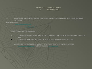 PROJECT ON MAIL SERVER   &  WEB SERVER CONFIGURE A WEB SERVER SUCH THAT ONLY ONE CAN ACCESS YOUR SERVER AT THE SAME NETWORK Host two websites www.summertraining.com www.linux.com DEVELOP INDEX.HTML(Homepage) CONFIGURE SMTP & POP & POP3 ,SO THAT ANY ONE CAN SEND OR RECEIVE MAIL THROUGH WEB. CONFIGURE ANY MAIL ACCOUNT IN OUTLOOK EXPRESS OR WINDOWS LIVE CONFIGURE YOUR SERVER AS A PROXY SERVER SO THAT ANY ONE CAN ACCESS  www.summertraining.com   BUT NOT ACCESS  www.linux.com 