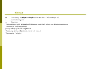 PROJECT After editing /etc/ httpd /conf/ httpd .conf file then make a two directory in root. summertraining.com linux.com Then create index.html1 & index.html2 (homepage) respectively in linux.com & summertraining.com Then enter the following command [root@sandeep ~]#/etc/init.d/httpd restart Then change  proxy  and port number in my web browser  Then view the 2 websites. 