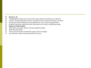 Disk Free: df The  df  program displays the amount of free space partition by partition (or volume by volume). The drives/partitions must be mounted in order to get this information. Network File System (NFS) information can be gathered this way as well. Some parameters for  df  are listed here; additional (rarely used) options are listed in the  df  manual page. Option for df Description -h  Generates free-space amount in human-readable numbers rather than free blocks. -l  Lists only the locally mounted file systems. Does not display any information about network-mounted file systems. 
