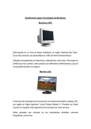 Clasificación según Tecnologías de Monitores:

                                Monitores CRT:




Está basado en un Tubo de Rayos Catódicos, en inglés “Cathode Ray Tube”.
Es el más conocido, fue desarrollado en 1987 por Karl Ferdinand Braun.

Utilizado principalmente en televisores, ordenadores, entre otros. Para lograr la
calidad que hoy cuentan, estos pasaron por diferentes modificaciones y que en
la actualidad también se realizan.

                                 Monitor LCD:




A este tipo de tecnología se le conoce por el nombre de pantalla o display LCD,
sus siglas en inglés significan “Liquid Crystal Display” o “Pantalla de Cristal
Líquido” en español. Este dispositivo fue inventado por Jack Janning.

Estas pantallas son incluidas en los ordenadores portátiles, cámaras
fotográficas, entre otros.
 